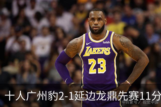 十人广州豹2-1延边龙鼎先赛11分领跑 尼康点射+造乌龙卡洛斯染红